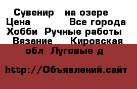 Сувенир “ на озере“ › Цена ­ 1 250 - Все города Хобби. Ручные работы » Вязание   . Кировская обл.,Луговые д.